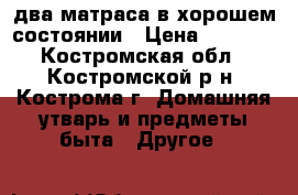 два матраса в хорошем состоянии › Цена ­ 4 000 - Костромская обл., Костромской р-н, Кострома г. Домашняя утварь и предметы быта » Другое   